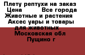 Плету рептухи на заказ › Цена ­ 450 - Все города Животные и растения » Аксесcуары и товары для животных   . Московская обл.,Пущино г.